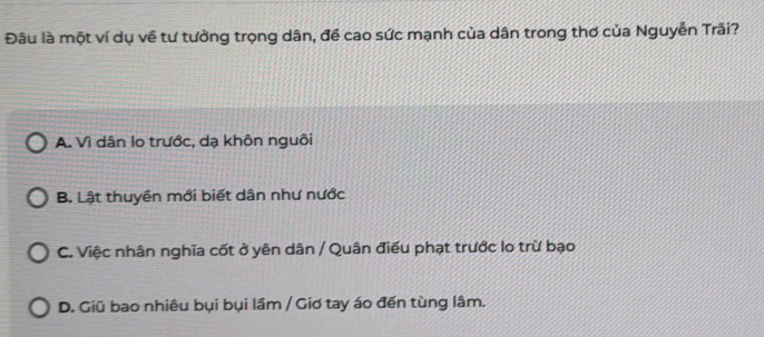 Đâu là một ví dụ về tư tưởng trọng dân, đề cao sức mạnh của dân trong thơ của Nguyễn Trãi?
A. Vì dân lo trước, dạ khôn nguôi
B. Lật thuyền mới biết dân như nước
C. Việc nhân nghĩa cốt ở yên dân / Quân điều phạt trước lo trừ bạo
D. Giū bao nhiêu bụi bụi lầm / Giơ tay áo đến tùng lâm.