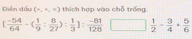 Điển dấu (, , =) thích hợp vào chỗ trống.
[ (-54)/64 -( 1/9 : 8/27 ): 1/3 ]: (-81)/128 
 1/2 - 3/4 + 5/6 