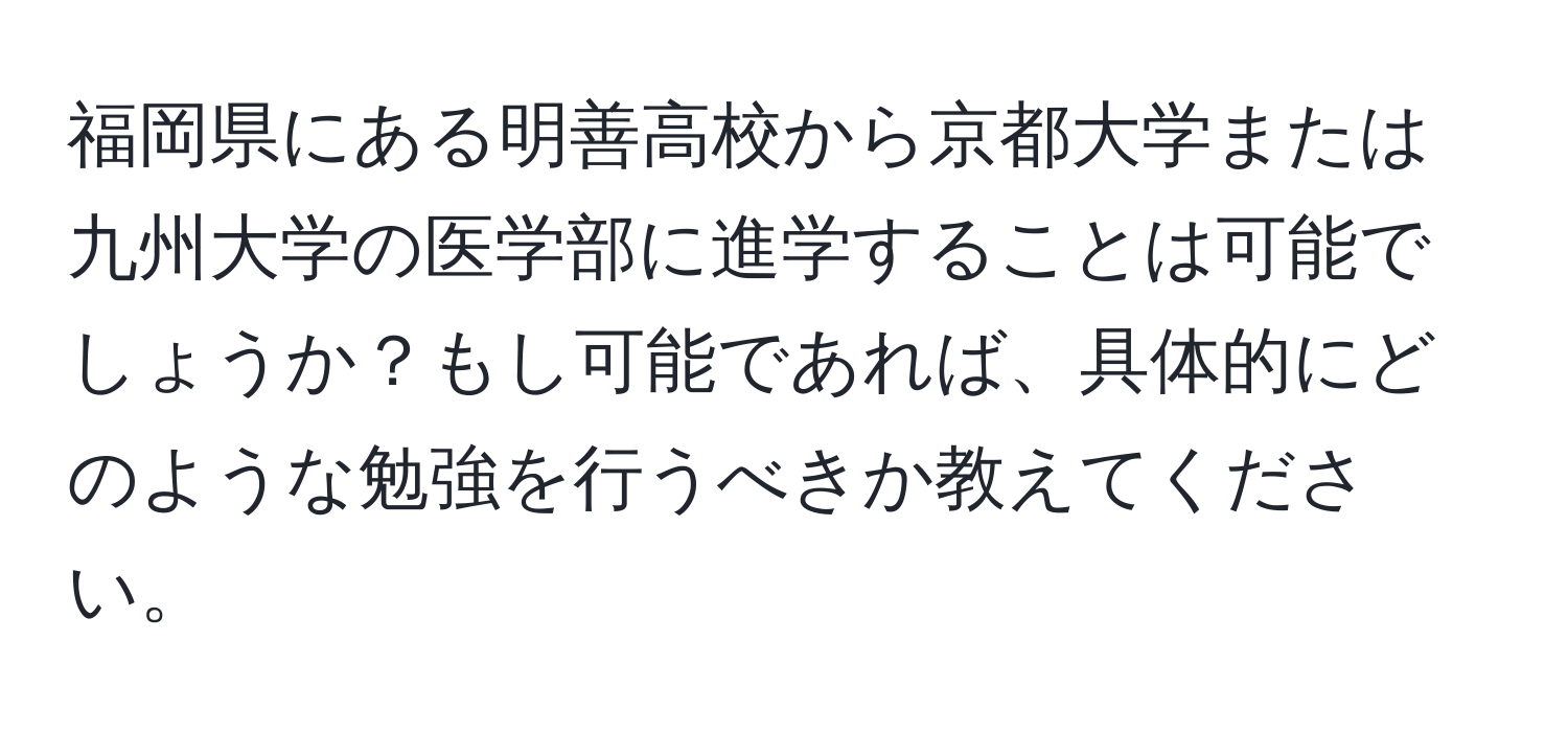 福岡県にある明善高校から京都大学または九州大学の医学部に進学することは可能でしょうか？もし可能であれば、具体的にどのような勉強を行うべきか教えてください。