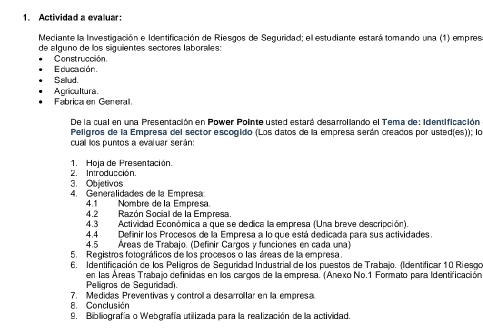 Actividad a evaluar: 
Mediante la Investigación e Identificación de Riesgos de Seguridad; el estudiante estará tomando una (1) empres 
de alguno de los siguientes sectores laboralles: 
Construcción 
Educación. 
Sallud. 
Agricultura 
Fabrica en General 
De la cual en una Presentación en Power Pointe usted estará desarrollando el Tema de: identificación 
Peligros de la Empresa del sector escogido (Los datos de la empresa serán creados por usted(es)); lo 
cual los puntos a evaluar serán: 
1. Hoja de Presentación. 
2. Introducción. 
3. Objetivos 
4. Generalidades de la Empresa 
4.1 Nombre de la Empresa. 
4.2 Razón Social de la Empresa. 
4.3 Actividad Económica a que se dedica la empresa (Una breve descripción) 
4.4 Definir los Procesos de la Empresa a lo que está dedicada para sus actividades. 
4.5 Áreas de Trabajo. (Definir Cargos y funciones en cada una) 
5. Registros fotográficos de los procesos o las áreas de la empresa. 
6. Identificación de los Peligros de Seguridad Industrial de los puestos de Trabajo. (Identificar 10 Riesoo 
en las Áreas Trabajo cefinidas en los cargos de la empresa. (Anexo No.1 Formato para Identificación 
Pelligros de Seguridad. 
8. Conclusión 7. Medidas Preventivas y control a desarrollar en la empresa. 
9. Bibliografía o Webgrafía utilizada para la realización de la actividad.