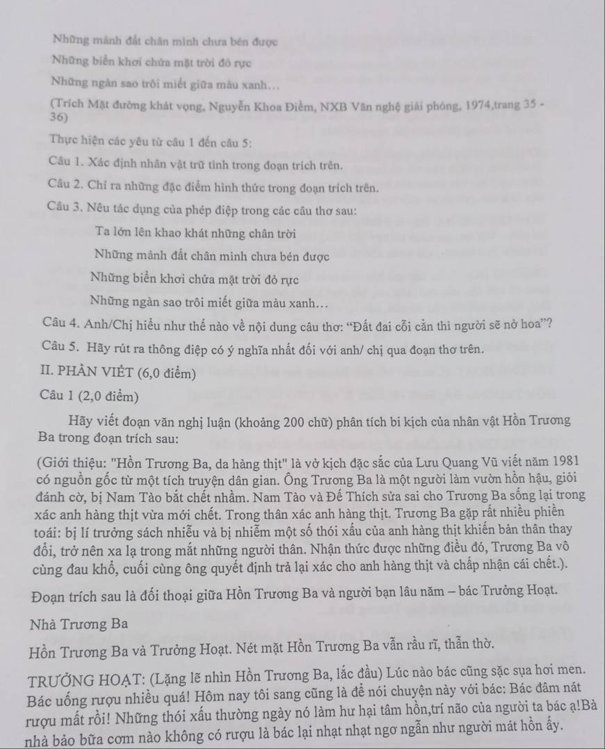 Những mãnh đất chân mình chưa bén được
Những biển khơi chứa mặt trời đỏ rực
Những ngàn sao trôi miết giữa mâu xanh...
(Trích Mặt đường khát vọng, Nguyễn Khoa Điềm, NXB Văn nghệ giải phóng, 1974,trang 35 -
36)
Thực hiện các yêu từ câu 1 đến câu 5:
Câu 1. Xác định nhân vật trữ tinh trong đoạn trích trên.
Câu 2. Chỉ ra những đặc điểm hình thức trong đoạn trích trên.
Câu 3. Nêu tác dụng của phép điệp trong các câu thơ sau:
Ta lớn lên khao khát những chân trời
Những mảnh đất chân minh chưa bén được
Những biển khơi chứa mặt trời đỏ rực
Những ngàn sao trôi miết giữa màu xanh...
Câu 4. Anh/Chị hiều như thế nào về nội dung câu thơ: “Đất đai cỗi cần thì người sẽ nở hoa”?
Câu 5. Hãy rút ra thông điệp có ý nghĩa nhất đối với anh/ chị qua đoạn thơ trên.
II. PHÀN VIÉT (6,0 điểm)
Câu 1 (2,0 điểm)
Hãy viết đoạn văn nghị luận (khoảng 200 chữ) phân tích bi kịch của nhân vật Hồn Trương
Ba trong đoạn trích sau:
(Giới thiệu: 'Hồn Trương Ba, da hàng thịt" là vở kịch đặc sắc của Lưu Quang Vũ viết năm 1981
có nguồn gốc từ một tích truyện dân gian. Ông Trưong Ba là một người làm vườn hồn hậu, giỏi
đánh cờ, bị Nam Tào bắt chết nhầm. Nam Tào và Đế Thích sửa sai cho Trương Ba sống lại trong
xác anh hàng thịt vừa mới chết. Trong thân xác anh hàng thịt. Trương Ba gặp rất nhiều phiền
toái: bị lí trưởng sách nhiễu và bị nhiễm một số thói xấu của anh hàng thịt khiến bản thân thay
đổi, trở nên xa lạ trong mắt những người thân. Nhận thức được những điều đó, Trương Ba vô
cùng đau khổ, cuối cùng ông quyết định trả lại xác cho anh hàng thịt và chấp nhận cái chết.).
Đoạn trích sau là đối thoại giữa Hồn Trương Ba và người bạn lâu năm - bác Trưởng Hoạt.
Nhà Trương Ba
Hồn Trương Ba và Trưởng Hoạt. Nét mặt Hồn Trương Ba vẫn rầu rĩ, thẫn thờ.
TRƯỞNG HOAT: (Lặng lẽ nhìn Hồn Trương Ba, lắc đầu) Lúc nào bác cũng sặc sụa hơi men.
Bác uống rượu nhiều quá! Hôm nay tôi sang cũng là để nói chuyện này với bác: Bác đâm nát
rượu mất rồi! Những thói xấu thường ngày nó làm hư hại tâm hồn,trí não của người ta bác ạ!Bà
nhà bảo bữa cơm nào không có rượu là bác lại nhạt nhạt ngơ ngẫn như người mát hồn ấy.