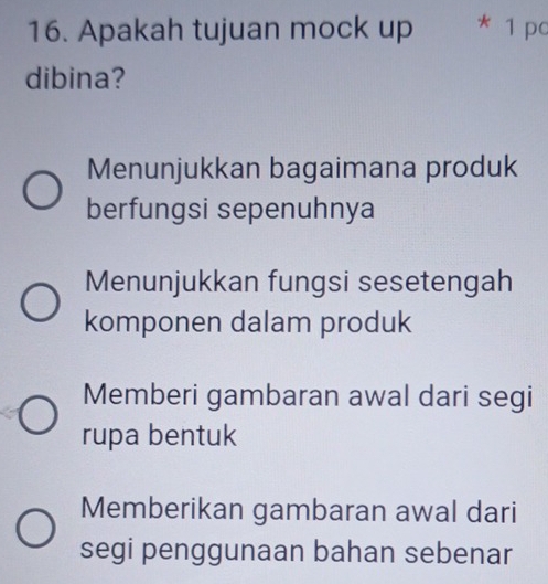 Apakah tujuan mock up * 1 pc
dibina?
Menunjukkan bagaimana produk
berfungsi sepenuhnya
Menunjukkan fungsi sesetengah
komponen dalam produk
Memberi gambaran awal dari segi
rupa bentuk
Memberikan gambaran awal dari
segi penggunaan bahan sebenar