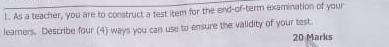 As a teacher, you are to construct a test item for the end-of-term examination of your 
learners. Describe four (4) ways you can use to ensure the validity of your test. 
20 Marks