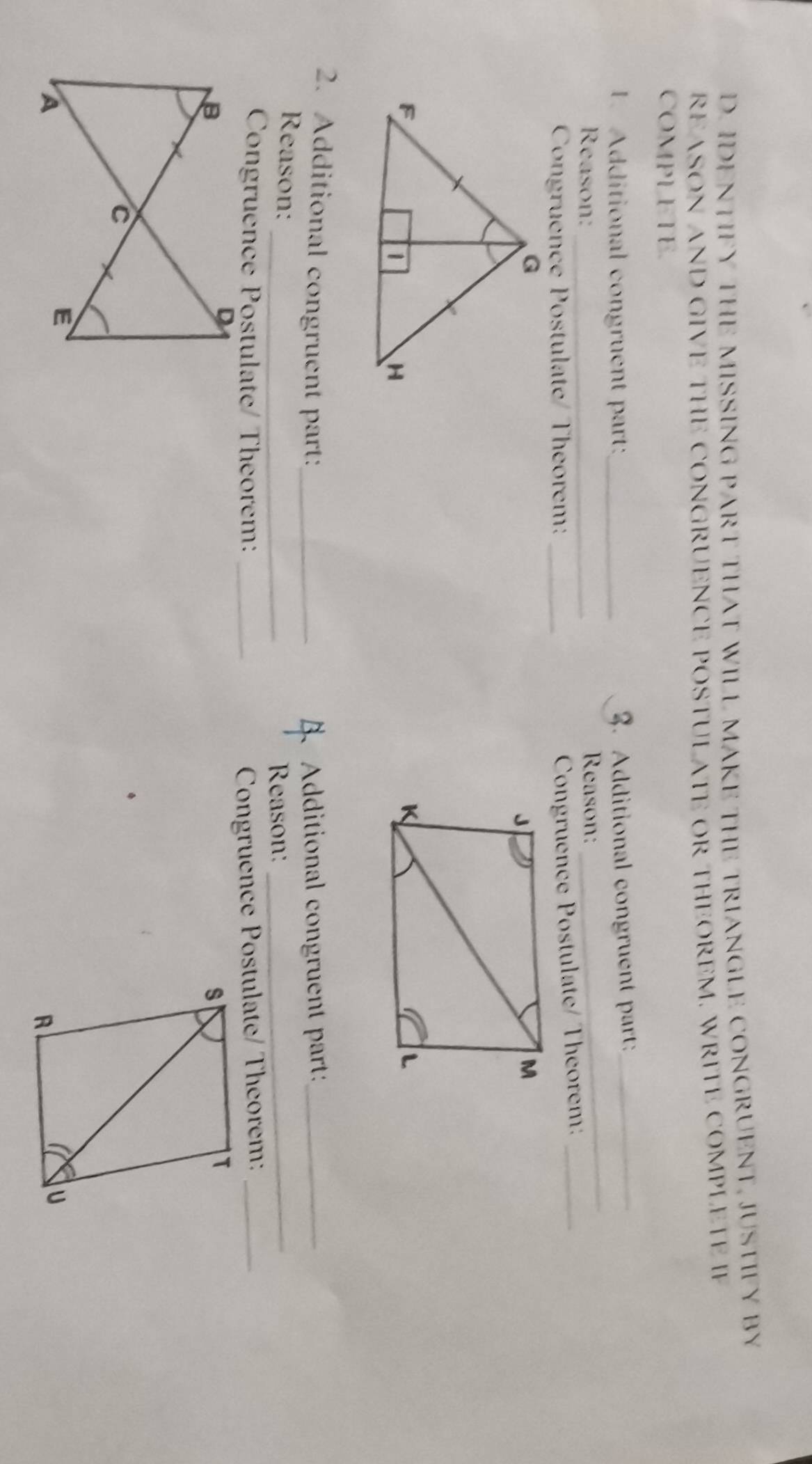 IDENTIFY THE MISSING PART THAT WILL MAKE THE TRIANGLE CONGRUENT, JUSTIFY BY 
REASON AND GIVE THE CONGRUENCE POSTULATE OR THEOREM. WRITE COMPLETE IF 
COMPLETE. 
_ 
. Additional congruent part:_ 
3. Additional congruent part_ 
Reason: _Reason: 
Congruence Postulate/ Theorem:_ 
Congruence Postulate/ Theorem:_ 
2. Additional congruent part:_ Additional congruent part:_ 
_ 
Reason: 
Reason:_ 
Congruence Postulate/ Theorem: _ Congruence Postulate/ Theorem:_