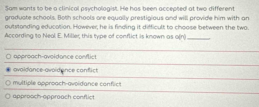 Sam wants to be a clinical psychologist. He has been accepted at two different
graduate schools. Both schools are equally prestigious and will provide him with an
outstanding education. However, he is finding it difficult to choose between the two.
According to Neal E. Miller, this type of conflict is known as a(n)_
approach-avoidance conflict
avoidance-avoidance conflict
multiple approach-avoidance conflict
approach-approach conflict