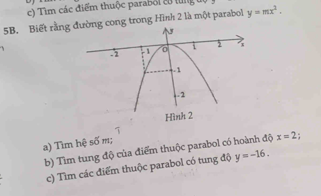 Tìm các điểm thuộc parabol c8 từng độ
5B. Biết rằng g cong trong Hình 2 là một parabol y=mx^2. 
a) Tìm hệ số m; 
b) Tìm tung độ của điểm thuộc parabol có hoành độ x=2. 
c) Tìm các điểm thuộc parabol có tung độ y=-16.