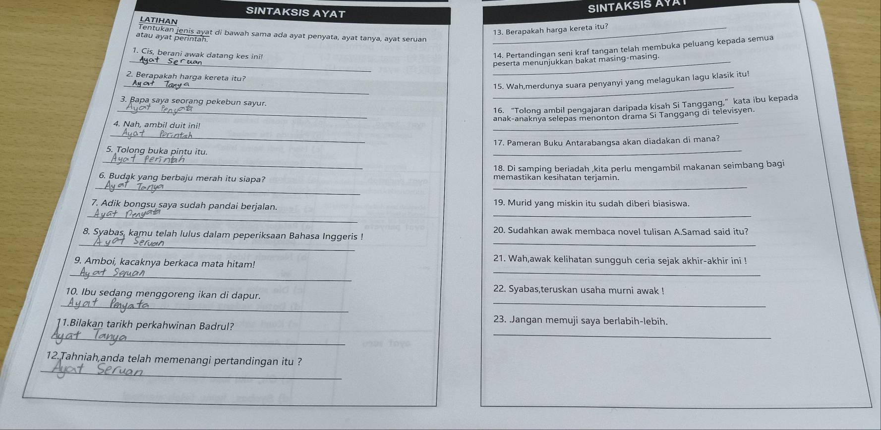 SINTAKSIS AYAT
SINTAKSIS AYA
LATIHAN
_13. Berapakah harga kereta itu?
Tentukan jenis ayat di bawah sama ada ayat penyata, ayat tanya, ayat seruan
atau ayat perintah.
1. Cis, berani awak datang kes ini!
14. Pertandingan seni kraf tangan telah membuka peluang kepada semua
__peserta menunjukkan bakat masing-masing.
2. Berapakah harga kereta itu?
_
_15. Wah,merdunya suara penyanyi yang melagukan lagu klasik itu!
3. Bapa saya seorang pekebun sayur.
16. “Tolong ambil pengajaran daripada kisah Si Tanggang,” kata ibu kepada
_anak-anaknya selepas menonton drama Si Tanggang di televisyen.
4. Nah, ambil duit ini!
_
_
17. Pameran Buku Antarabangsa akan diadakan di mana?
5. Tolong buka pintu itu.
_
_
18. Di samping beriadah ,kita perlu mengambil makanan seimbang bagi
_
_
6. Budąk yang berbaju merah itu siapa? memastikan kesihatan terjamin.
__
7. Adik bongsu saya sudah pandai berjalan. 19. Murid yang miskin itu sudah diberi biasiswa.
20. Sudahkan awak membaca novel tulisan A.Samad said itu?
_
_
_
8. Syabas, kamu telah lulus dalam peperiksaan Bahasa Inggeris !
21. Wah,awak kelihatan sungguh ceria sejak akhir-akhir ini !
_
9. Amboi, kacaknya berkaca mata hitam!
_
22. Syabas,teruskan usaha murni awak !
_
_
10. Ibu sedang menggoreng ikan di dapur.
_
23. Jangan memuji saya berlabih-lebih.
_
11.Bilakan tarikh perkahwinan Badrul?
_
_
12.Tahniah,anda telah memenangi pertandingan itu ?