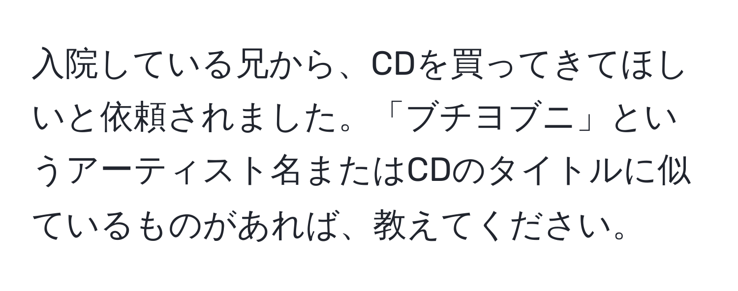 入院している兄から、CDを買ってきてほしいと依頼されました。「ブチヨブニ」というアーティスト名またはCDのタイトルに似ているものがあれば、教えてください。