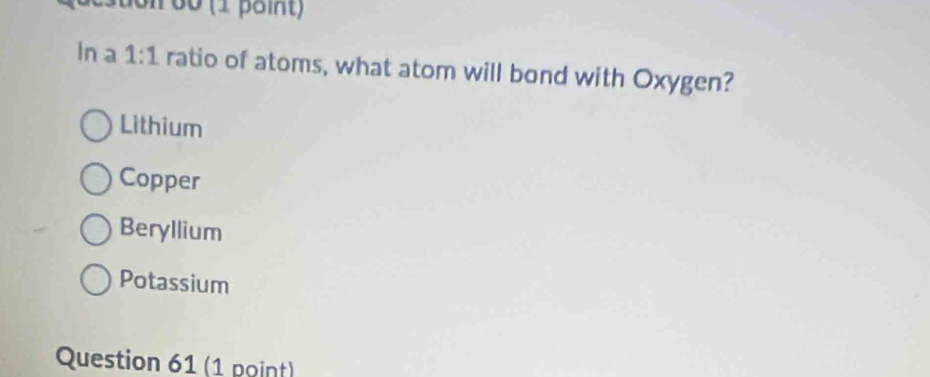 Ston 60 (1 point)
In a 1:1 ratio of atoms, what atom will bond with Oxygen?
Lithium
Copper
Beryllium
Potassium
Question 61 (1 point)