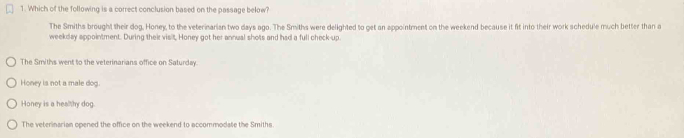 Which of the following is a correct conclusion based on the passage below?
The Smiths brought their dog, Honey, to the veterinarian two days ago. The Smiths were delighted to get an appointment on the weekend because it fit into their work schedule much better than a
weekday appointment. During their visit, Honey got her annual shots and had a full check-up.
The Smiths went to the veterinarians office on Saturday.
Honey is not a male dog.
Honey is a healthy dog.
The veterinarian opened the office on the weekend to accommodate the Smiths