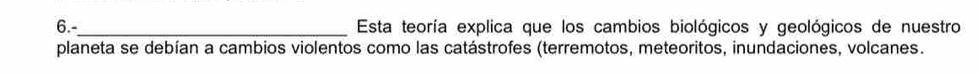 6._ Esta teoría explica que los cambios biológicos y geológicos de nuestro 
planeta se debían a cambios violentos como las catástrofes (terremotos, meteoritos, inundaciones, volcanes.