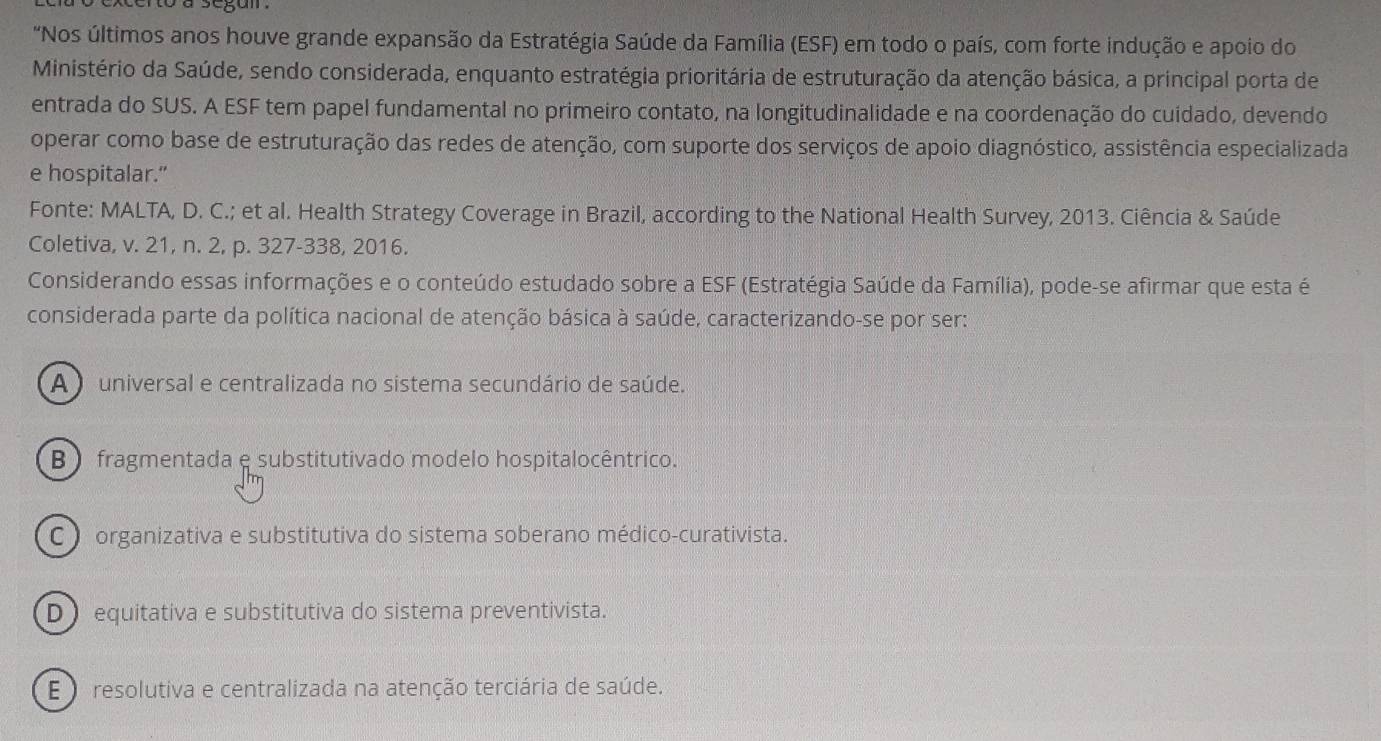 "Nos últimos anos houve grande expansão da Estratégia Saúde da Família (ESF) em todo o país, com forte indução e apoio do
Ministério da Saúde, sendo considerada, enquanto estratégia prioritária de estruturação da atenção básica, a principal porta de
entrada do SUS. A ESF tem papel fundamental no primeiro contato, na longitudinalidade e na coordenação do cuidado, devendo
operar como base de estruturação das redes de atenção, com suporte dos serviços de apoio diagnóstico, assistência especializada
e hospitalar."
Fonte: MALTA, D. C.; et al. Health Strategy Coverage in Brazil, according to the National Health Survey, 2013. Ciência & Saúde
Coletiva, v. 21, n. 2, p. 327-338, 2016.
Considerando essas informações e o conteúdo estudado sobre a ESF (Estratégia Saúde da Família), pode-se afirmar que esta é
considerada parte da política nacional de atenção básica à saúde, caracterizando-se por ser:
A ) universal e centralizada no sistema secundário de saúde.
B ) fragmentada e substitutivado modelo hospitalocêntrico.
C organizativa e substitutiva do sistema soberano médico-curativista.
D equitativa e substitutiva do sistema preventivista.
E ) resolutiva e centralizada na atenção terciária de saúde.