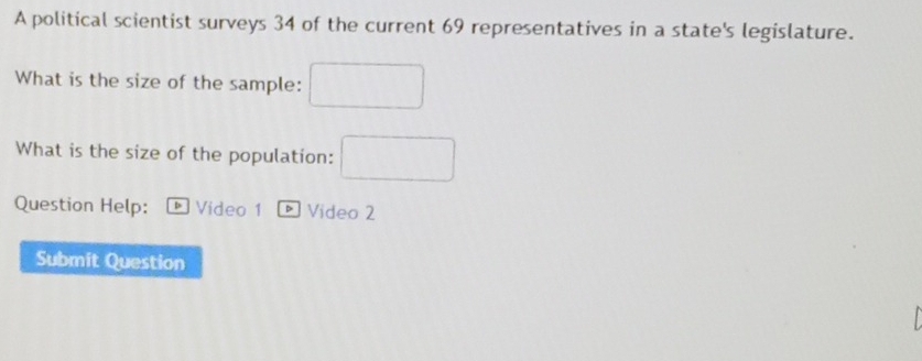 A political scientist surveys 34 of the current 69 representatives in a state's legislature. 
What is the size of the sample: □ 
What is the size of the population: □ 
Question Help: * Vídeo 1 * Video 2 
Submit Question