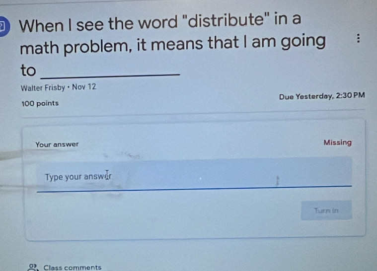 When I see the word "distribute" in a 
math problem, it means that I am going : 
to_ 
Walter Frisby • Nov 12 
100 points Due Yesterday, 2:30 PM 
Your answer Missing 
Type your answ 
_ 
_ 
_ 
Turn in 
Class comments