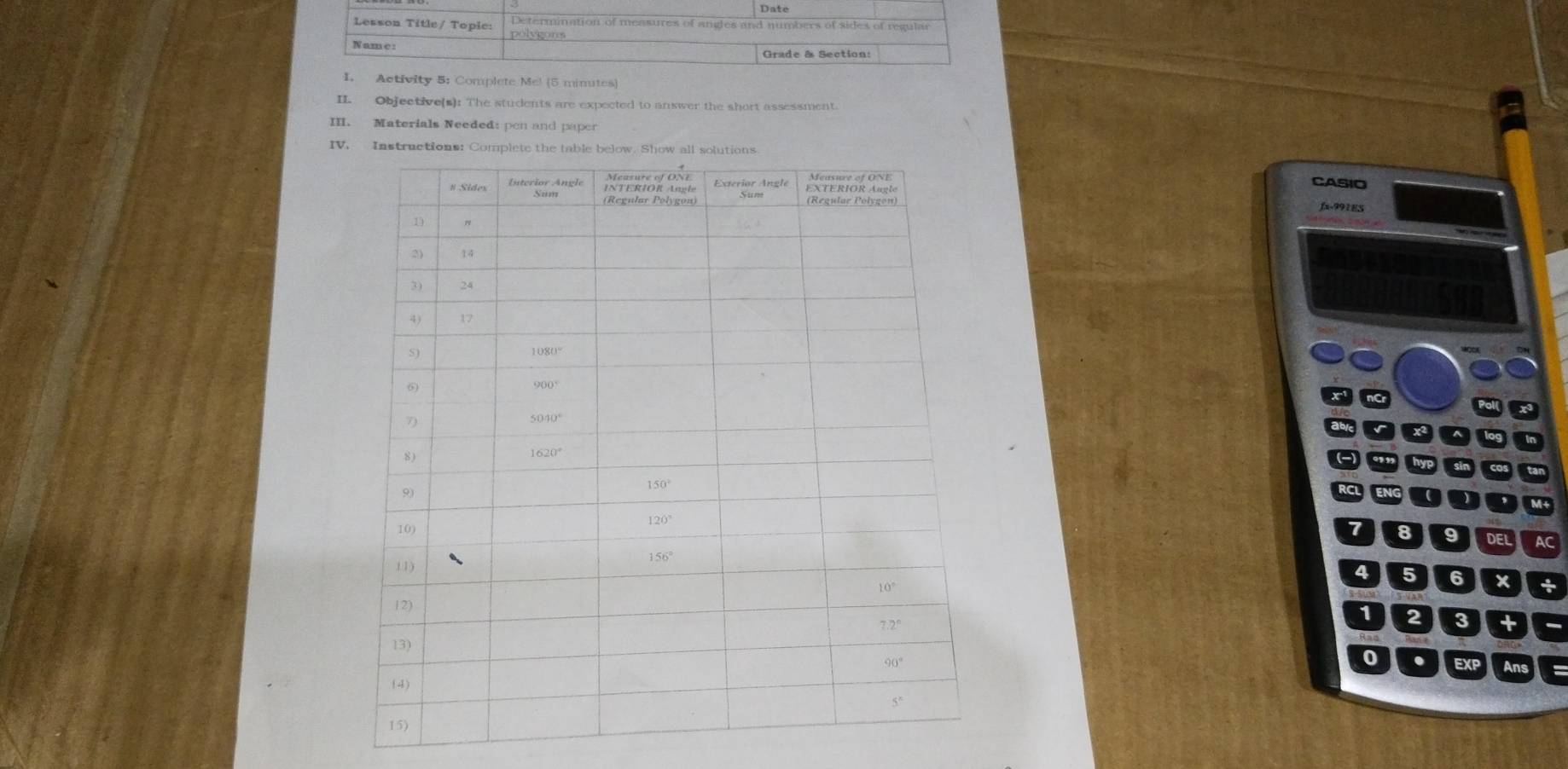 Date
Determination of measures of angles and numbers of sides of regular
Lesson Title/ Topic: polvgons
N am e :
Grade & Section:
I. Activity 5: Complete Me! (5 minutes)
IL Objective(s): The students are expected to answer the short assessment.
III. Materials Needed: pen and paper
IV.
CASIO
fx-991ES
a
x n Pol
789DE AC
456 x +
1 2 3 +
EXP Ans
0 .