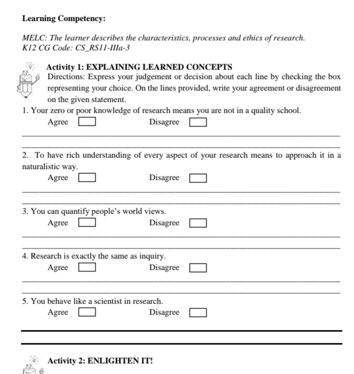 Learning Competency: 
MELC: The learner describes the characteristics, processes and ethics of research. 
K12 CG Code: CS_RS11-IIIa-3 
Activity 1: EXPLAINING LEARNED CONCEPTS 
Directions: Express your judgement or decision about each line by checking the box 
representing your choice. On the lines provided, write your agreement or disagreement 
on the given statement. 
1. Your zero or poor knowledge of research means you are not in a quality school. 
Agree Disagree 
_ 
_ 
2. To have rich understanding of every aspect of your research means to approach it in a 
naturalistic way. 
Agree Disagree 
_ 
_ 
3. You can quantify people’s world views. 
Agree Disagree 
_ 
_ 
4. Research is exactly the same as inquiry. 
Agree Disagree 
_ 
_ 
5. You behave like a scientist in research. 
Agree Disagree 
_ 
_ 
Activity 2: ENLIGHTEN IT!