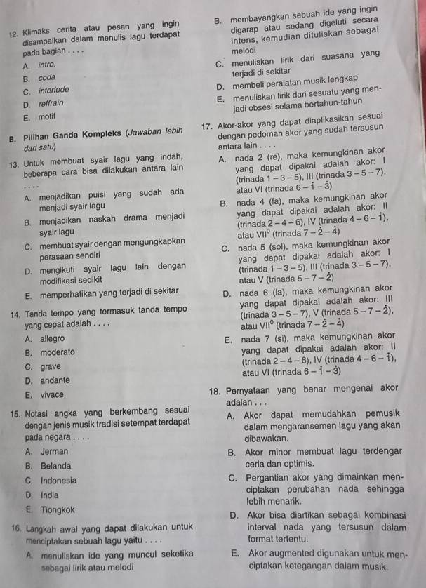 Klimaks cerita atau pesan yang ingin B. membayangkan sebuah ide yang ingin
disampaikan dalam menulis lagu terdapat digarap atau sedang digeluti secara
intens, kemudian dituliskan sebagai
pada bagian . . . . melodi
A. intro.
C. menuliskan lirik dari suasana yang
B. coda
C. interlude terjadi di sekitar
D. reffrain D. membeli peralatan musik lengkap
E. menuliskan lirik dari sesuatu yang men-
E. motif jadi obsesi selama bertahun-tahun
17. Akor-akor yang dapat diaplikasikan sesuai
B. Pilihan Ganda Kompleks (Jawaban lebih dengan pedoman akor yang sudah tersusun
antara lain
dari satu)     
13. Untuk membuat syair lagu yang indah, A. nada 2 (re), maka kemungkinan akor
beberapa cara bisa dilakukan antara lain yang dapat dipakai adalah akor: I
6-dot 1-dot 3)
A. menjadikan puisi yang sudah ada atau VI (trinada (trinada 1-3-5 ), III (trínada 3-5-7),
menjadi syair lagu B. nada 4 (fa), maka kemungkinan akor
B. menjadikan naskah drama menjadi yang dapat dipakai adalah akor: II
syair lagu (trinada 2-4-6) , IV (trinada 4-6-dot 1),
C. membuat syair dengan mengungkapkan atau VII° (trinada 7-dot 2-dot 4)
perasaan sendiri C. nada 5 (sol), maka kemungkinan akor
D. mengikuti syair lagu lain dengan yang dapat dipakai adalah akor: I
modifikasi sedikit atau V (trinada (trinada 1-3-5) ), III (trinada 3-5-7),
5-7-dot 2)
E. memperhatikan yang terjadi di sekitar D. nada 6 (la), maka kemungkinan akor
14. Tanda tempo yang termasuk tanda tempo yang dapat dipakai adalah akor: III
(trinada 3-5-7) , V (trinada 5-7-dot 2),
yang cepat adalah . . . . atau V11° (trinada 7-dot 2-dot 4)
A. allegro
B. moderato E. nada 7 (si), maka kemungkinan akor
yang dapat dipakai adalah akor: II
C. grave (trinada 2-4-6 6), IV (trinada 4-6-dot 1),
D. andante atau VI (trinada 6-dot 1-dot 3)
E. vivace 18. Pernyataan yang benar mengenai akor
adalah . . .
15. Notasi angka yang berkembang sesuai A. Akor dapat memudahkan pemusik
dengan jenis musik tradisi setempat terdapat dalam mengaransemen lagu yang akan
pada negara . . . . dibawakan.
A. Jerman B. Akor minor membuat lagu terdengar
B. Belanda ceria dan optimis.
C. Indonesia C. Pergantian akor yang dimainkan men-
ciptakan perubahan nada sehingga
D. India lebih menarik.
E. Tiongkok D. Akor bisa diartikan sebagai kombinasi
16. Langkah awal yang dapat dilakukan untuk interval nada yang tersusun dalam
menciptakan sebuah lagu yaitu . . . . format tertentu.
A. menuliskan ide yang muncul seketika E. Akor augmented digunakan untuk men-
sebagai lirik atau melodi ciptakan ketegangan dalam musik.