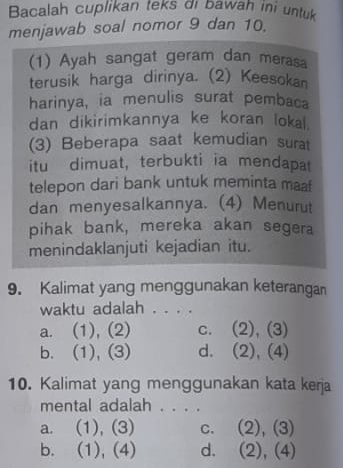 Bacalah cuplikan teks di bawah ini untuk
menjawab soal nomor 9 dan 10.
(1) Ayah sangat geram dan merasa
terusik harga dirinya. (2) Keesokan
harinya, ia menulis surat pembaca
dan dikirimkannya ke koran lokal
(3) Beberapa saat kemudian surat
itu dimuat, terbukti ia mendapat
telepon dari bank untuk meminta maaf
dan menyesalkannya. (4) Menurut
pihak bank, mereka akan segera
menindaklanjuti kejadian itu.
9. Kalimat yang menggunakan keterangan
waktu adalah . . . .
a. (1), (2) C. (2),(3)
b. (1), (3) d. (2),(4)
10. Kalimat yang menggunakan kata kerja
mental adalah . . . .
a. (1),(3) c. (2), (3)
b. (1),(4) d. (2), (4)