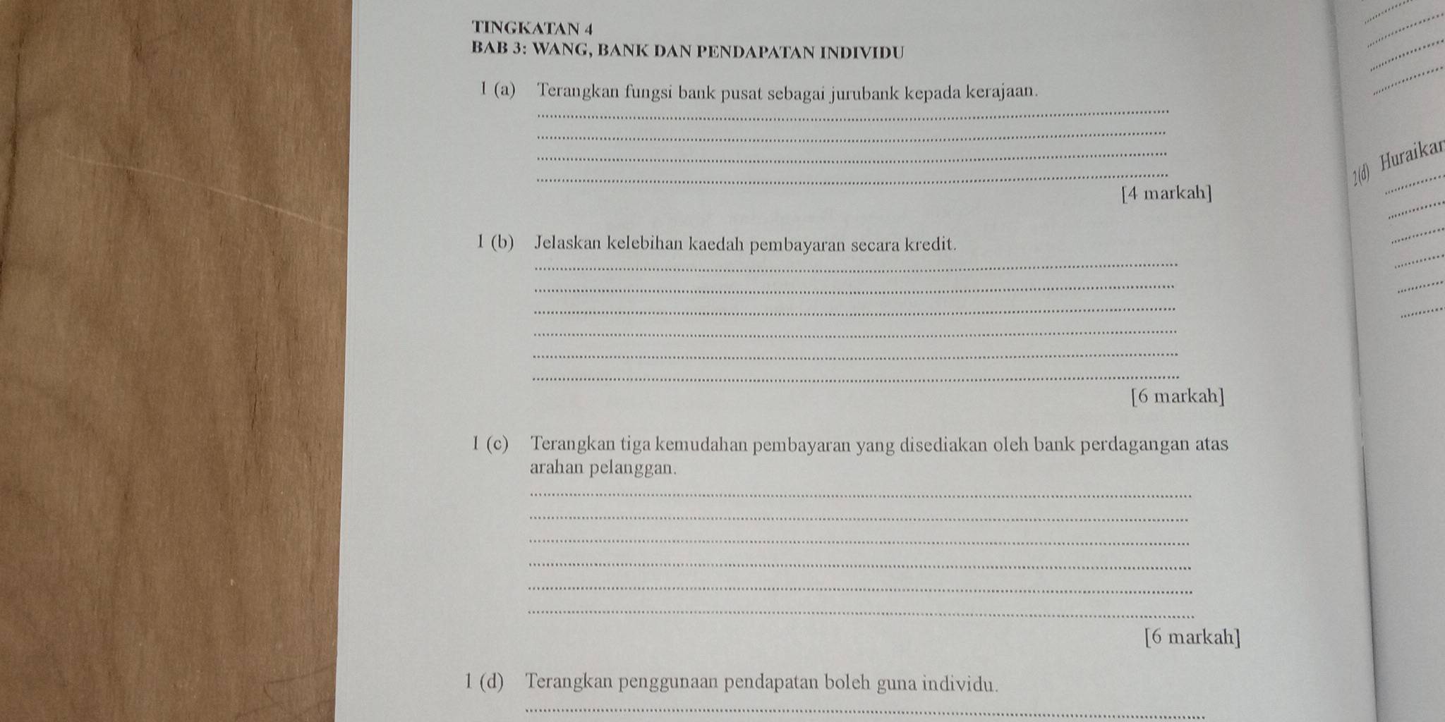 TINGKATAN 4 
_ 
_ 
BAB 3: WANG, BANK DAN PENDAPATAN INDIVIDU 
_ 
_ 
1 (a) Terangkan fungsi bank pusat sebagai jurubank kepada kerajaan. 
_ 
_ 
_ 
2(d) Huraika 
_ 
[4 markah] 
_ 
_ 
_ 
1 (b) Jelaskan kelebihan kaedah pembayaran secara kredit. 
_ 
_ 
_ 
_ 
_ 
_ 
_ 
[6 markah] 
I (c) Terangkan tiga kemudahan pembayaran yang disediakan oleh bank perdagangan atas 
arahan pelanggan. 
_ 
_ 
_ 
_ 
_ 
_ 
[6 markah] 
1 (d) Terangkan penggunaan pendapatan boleh guna individu. 
_