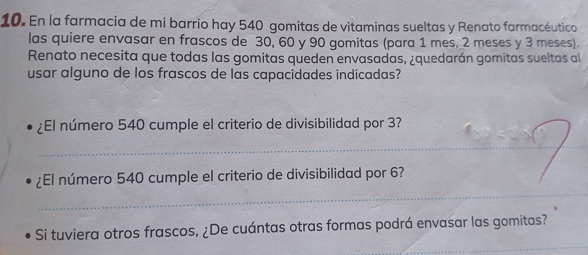 En la farmacia de mi barrio hay 540 gomitas de vitaminas sueltas y Renato farmacéutico 
las quiere envasar en frascos de 30, 60 y 90 gomitas (para 1 mes, 2 meses y 3 meses). 
Renato necesita que todas las gomitas queden envasadas, ¿quedarán gomitas sueltas al 
usar alguno de los frascos de las capacidades indicadas? 
¿El número 540 cumple el criterio de divisibilidad por 3? 
_ 
_ 
¿El número 540 cumple el criterio de divisibilidad por 6? 
_ 
_ 
Si tuviera otros frascos, ¿De cuántas otras formas podrá envasar las gomitas?