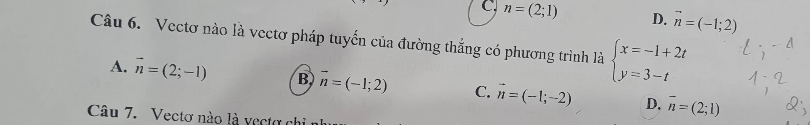 C, n=(2;1) vector n=(-1;2)
D.
Câu 6. Vectơ nào là vectơ pháp tuyến của đường thẳng có phương trình là beginarrayl x=-1+2t y=3-tendarray.
A. vector n=(2;-1) B vector n=(-1;2) C. vector n=(-1;-2) D. vector n=(2;1)
Câu 7. Vectơ nào là vectơ chỉ