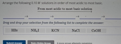 Arrange the following 0.10 M solutions in order of most acidic to most basic.
From most acidic to most basic solution
_→_ →_ → →
__
Drag and drop your selection from the following list to complete the answer:
HBr NH₄I KCN NaCl CsOH
Submit Answer Retry Fatire Groun 9 more group attemots remaininn