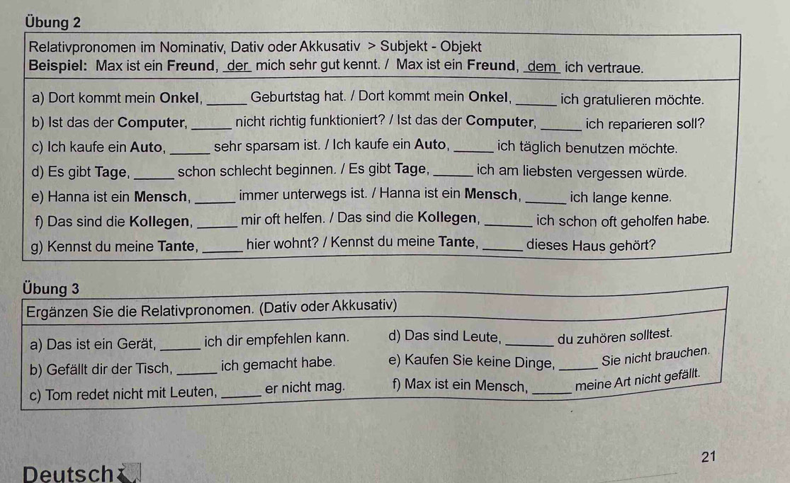 Übung 2 
Relativpronomen im Nominativ, Dativ oder Akkusativ > Subjekt - Objekt 
Beispiel: Max ist ein Freund, _der_ mich sehr gut kennt. / Max ist ein Freund, _dem_ ich vertraue. 
a) Dort kommt mein Onkel, _Geburtstag hat. / Dort kommt mein OnkeI,_ ich gratulieren möchte. 
b) 1st das der Computer, _nicht richtig funktioniert? / 1st das der Computer, _ich reparieren soll? 
c) Ich kaufe ein Auto, _sehr sparsam ist. / Ich kaufe ein Auto, _ich täglich benutzen möchte. 
d) Es gibt Tage,_ schon schlecht beginnen. / Es gibt Tage, _ich am liebsten vergessen würde. 
e) Hanna ist ein Mensch, _immer unterwegs ist. / Hanna ist ein Mensch, _ich lange kenne. 
f) Das sind die Kollegen, _mir oft helfen. / Das sind die Kollegen, _ich schon oft geholfen habe. 
g) Kennst du meine Tante,_ hier wohnt? / Kennst du meine Tante, _dieses Haus gehört? 
21 
Deutsch