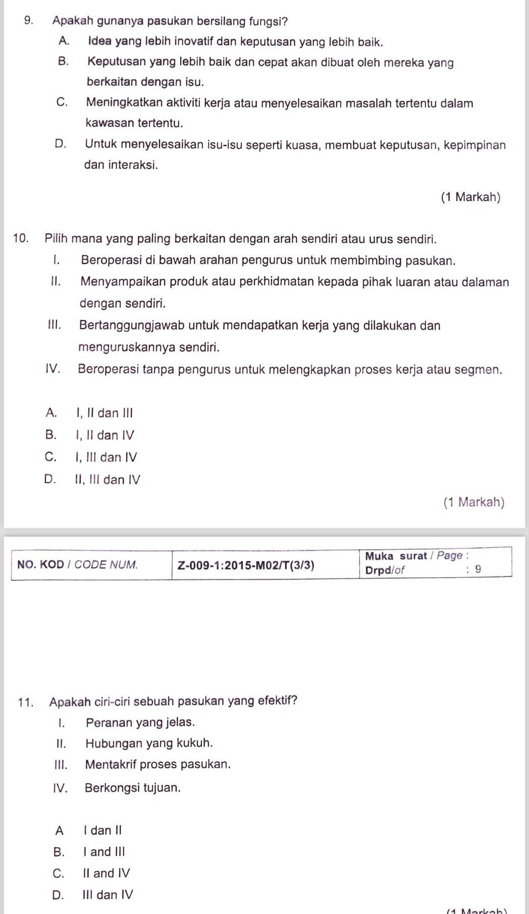 Apakah gunanya pasukan bersilang fungsi?
A. Idea yang lebih inovatif dan keputusan yang lebih baik.
B. Keputusan yang lebih baik dan cepat akan dibuat oleh mereka yang
berkaitan dengan isu.
C. Meningkatkan aktiviti kerja atau menyelesaikan masalah tertentu dalam
kawasan tertentu.
D. Untuk menyelesaikan isu-isu seperti kuasa, membuat keputusan, kepimpinan
dan interaksi.
(1 Markah)
10. Pilih mana yang paling berkaitan dengan arah sendiri atau urus sendiri.
I. Beroperasi di bawah arahan pengurus untuk membimbing pasukan.
II. Menyampaikan produk atau perkhidmatan kepada pihak luaran atau dalaman
dengan sendiri.
III. Bertanggungjawab untuk mendapatkan kerja yang dilakukan dan
menguruskannya sendiri.
IV. Beroperasi tanpa pengurus untuk melengkapkan proses kerja atau segmen.
A. I, II dan III
B. I, II dan IV
C. I, III dan IV
D. II, III dan IV
(1 Markah)
Muka surat / Page :
NO. KOD / CODE NUM. Z-009-1:2015-M02/T(3/3) Drpd/of 9
11. Apakah ciri-ciri sebuah pasukan yang efektif?
I. Peranan yang jelas.
II. Hubungan yang kukuh.
III. Mentakrif proses pasukan.
IV. Berkongsi tujuan.
A I dan II
B. I and III
C. II and IV
D. III dan IV