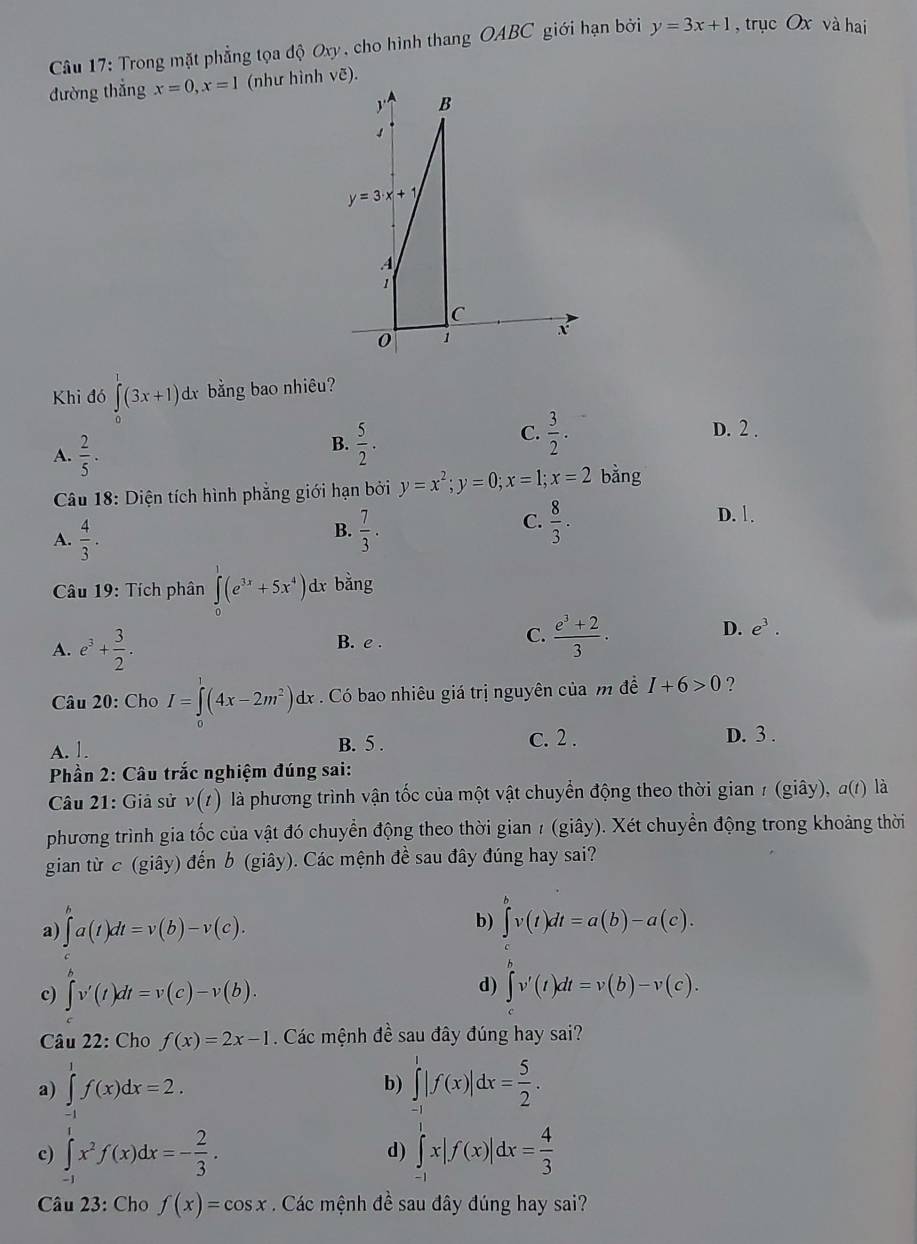 Trong mặt phẳng tọa độ Oxy , cho hình thang OABC giới hạn bởi y=3x+1 , trục Ox và hai
đường thắng x=0,x=1 (như hình vẽ).
Khi đó ∈tlimits _0^(1(3x+1)d d bằng bao nhiêu?
A. frac 2)5.
B.  5/2 .
C.  3/2 . D. 2 .
Câu 18: Diện tích hình phẳng giới hạn bởi y=x^2;y=0;x=1;x=2 bằng
B.
A.  4/3 .  7/3 .
C.  8/3 . D. 1.
Câu 19: Tích phân ∈tlimits _0^(1(e^3x)+5x^4) dx bằng
A. e^3+ 3/2 . B. e . C.  (e^3+2)/3 .
D. e^3.
Câu 20: Cho I=∈t (4x-2m^2)dx Có bao nhiêu giá trị nguyên của m đề I+6>0 ?
A. 1. B. 5 .
c. 2 . D. 3 .
Phần 2: Câu trắc nghiệm đúng sai:
Câu 21: Giả sử v(t) là phương trình vận tốc của một vật chuyển động theo thời gian 1 (giây), α(1) là
phương trình gia tốc của vật đó chuyển động theo thời gian 7 (giây). Xét chuyển động trong khoảng thời
gian từ c (giây) đến b (giây). Các mệnh đề sau đây đúng hay sai?
a) ∈t^na(t)dt=v(b)-v(c).
b) ∈t^vv(t)dt=a(b)-a(c).
c) ∈t v'(t)dt=v(c)-v(b).
d) ∈tlimits v'(t)dt=v(b)-v(c).
Câu 22: Cho f(x)=2x-1 Các mệnh đề sau đây đúng hay sai?
a) ∈tlimits _(-1)^1f(x)dx=2. ∈tlimits _(-1)^1|f(x)|dx= 5/2 .
b)
c) ∈tlimits _(-1)^1x^2f(x)dx=- 2/3 . d) ∈tlimits _(-1)^1x|f(x)|dx= 4/3 
Câu 23: Cho f(x)=cos x. Các mệnh đề sau đây đúng hay sai?