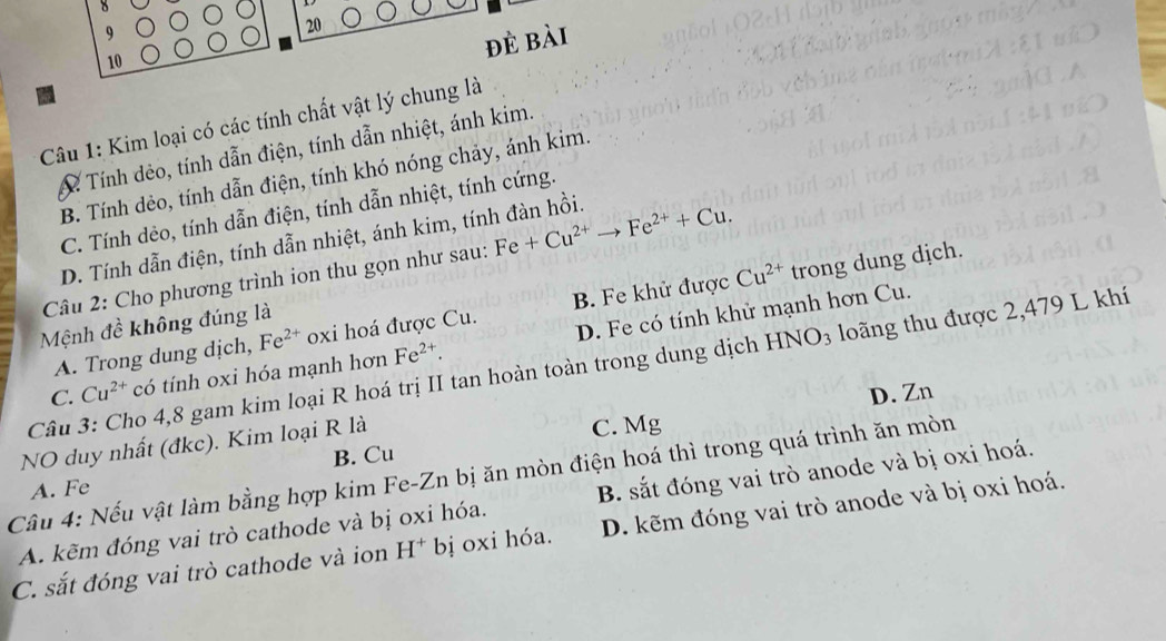 9
20
đè bài
10
Câu 1: Kim loại có các tính chất vật lý chung là
A Tính dẻo, tính dẫn điện, tính dẫn nhiệt, ánh kim.
B. Tính dẻo, tính dẫn điện, tính khó nóng chảy, ánh kim.
C. Tính dẻo, tính dẫn điện, tính dẫn nhiệt, tính cứng.
D. Tính dẫn điện, tính dẫn nhiệt, ánh kim, tính đàn hồi.
Câu 2: Cho phương trình ion thu gọn như sau: Fe+Cu^(2+) Fe^(2+)+Cu.
A. Trong dung dịch, Fe^(2+) oxi hoá được Cu. B. Fe khử được Cu^(2+) trong dung dịch.
Mệnh đề không đúng là
C. Cu^(2+) có tính oxi hóa mạnh hơn Fe^(2+). D. Fe có tính khử mạnh hơn Cu.
Câu 3: Cho 4,8 gam kim loại R hoá trị II tan hoàn toàn trong dung dịch HNO_3 loãng thu được 2,479 L khí
D. Zn
B. Cu C. Mg
NO duy nhất (đkc). Kim loại R là
Câu 4: Nếu vật làm bằng hợp kim Fe-Zn bị ăn mòn điện hoá thì trong quá trình ăn mòn
A. Fe
A. kẽm đóng vai trò cathode và bị oxi hóa. B. sắt đóng vai trò anode và bị oxi hoá.
C. sắt đóng vai trò cathode và ion H^+ bị oxi hóa. D. kẽm đóng vai trò anode và bị oxi hoá.