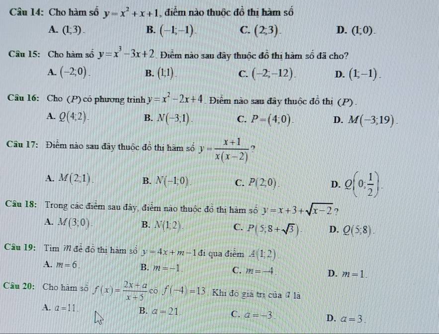 Cho hàm số y=x^2+x+1 , điểm nào thuộc đồ thị hàm số
A. (1,3). B. (-1,-1). C. (2,3). D. (1;0).
Câu 15: Cho hàm số y=x^3-3x+2 Điểm nào sau đây thuộc đồ thi hàm số đã cho?
A. (-2;0). B. (1;1). C. (-2,-12). D. (1,-1).
Câu 16: Cho (P) có phương trình y=x^2-2x+4 Điểm nào sau đây thuộc đồ thị (P)
A. Q(4,2). B. N(-3;1). C. P=(4;0). D. M(-3,19).
Câu 17: Điểm nào sau đây thuộc đồ thi hàm số y= (x+1)/x(x-2) 
A. M(2,1). B. N(-1;0). C. P(2,0). D. Q(0, 1/2 ).
Câu 18: Trong các điểm sau đây, điểm não thuộc đồ thi hàm số y=x+3+sqrt(x-2) ?
A. M(3;0) B. N(1;2). C. P(5,8+sqrt(3)). D. Q(5,8).
Câu 19:  Tim 7 để đổ thị hàm số y=4x+m-1 đi qua điểm A(1;2).
A. m=6. B. m=-1. C. m=-4 D. m=1.
Cầu 20: Cho hàm số f(x)= (2x+a)/x+5  có f(-4)=13 Khi đó giả trị của 7 là
A. a=11.
B. a=21 C. a=-3. D. a=3