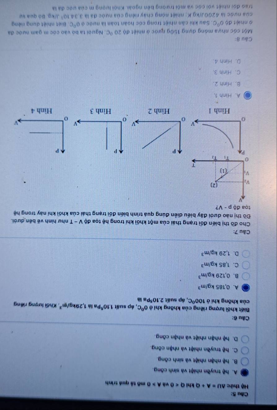 Hệ thức △ U=A+QkhlQ<0</tex> và A>0 mô tả quá trình
A. hệ truyền nhiệt và sinh công.
B. hệ nhận nhiệt và sinh công.
C. hệ truyền nhiệt và nhận công.
D. hệ nhận nhiệt và nhận công.
Câu 6:
Biết khối lượng riêng của không khí ở 0°C :, áp suất 1.10^5 Pa là 1,29kg/m^3 , Khối lượng riêng
của không khí ở 100°C :, áp suất 2.10^5P a là
A. 0,185kg/m^3
B. 0,129kg/m^3
C. 1,85kg/m^3
D. 1,29kg/m^3
Câu 7:
Cho đồ thị biến đổi trạng thái của một khối khí trong hệ tọa độ V - T như hình vẽ bên dưới.
Đồ thị nào dưới đây biểu diễn đúng quá trình biến đổi trạng thái của khối khí này trong hệ
toa độ p-V ?
V: (2)
V overline circ 
T
0 11
a A. Hinh 1.
B. Hình 2.
C. Hình 3.
D. Hinh 4.
Câu 8:
Một cốc nhựa móng dựng 150g nước ở nhiệt độ 20°C. Người ta bỏ vào cóc m gam nước đa
à nhiệt độ 0^0C. Sau khi cần nhiệt trong cốc hoàn toàn là nước ở 0°C Biết nhiệt dung riêng
của nước là 4200J/kg.K; nhiệt nóng chảy riêng của nước đã là 3,34.10^5 J/kg. Bó qua sự
trao đối nhiệt với cóc và môi trường bên ngoài. Khoi lượng m của ước đã là