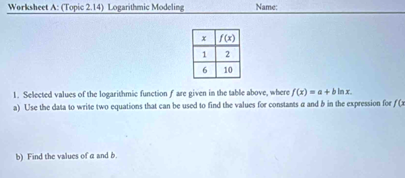 Worksheet A: (Topic 2.14) Logarithmic Modeling Name:
1. Selected values of the logarithmic function f are given in the table above, where f(x)=a+bln x.
a) Use the data to write two equations that can be used to find the values for constants a and b in the expression for f(x
b) Find the values of a and b.