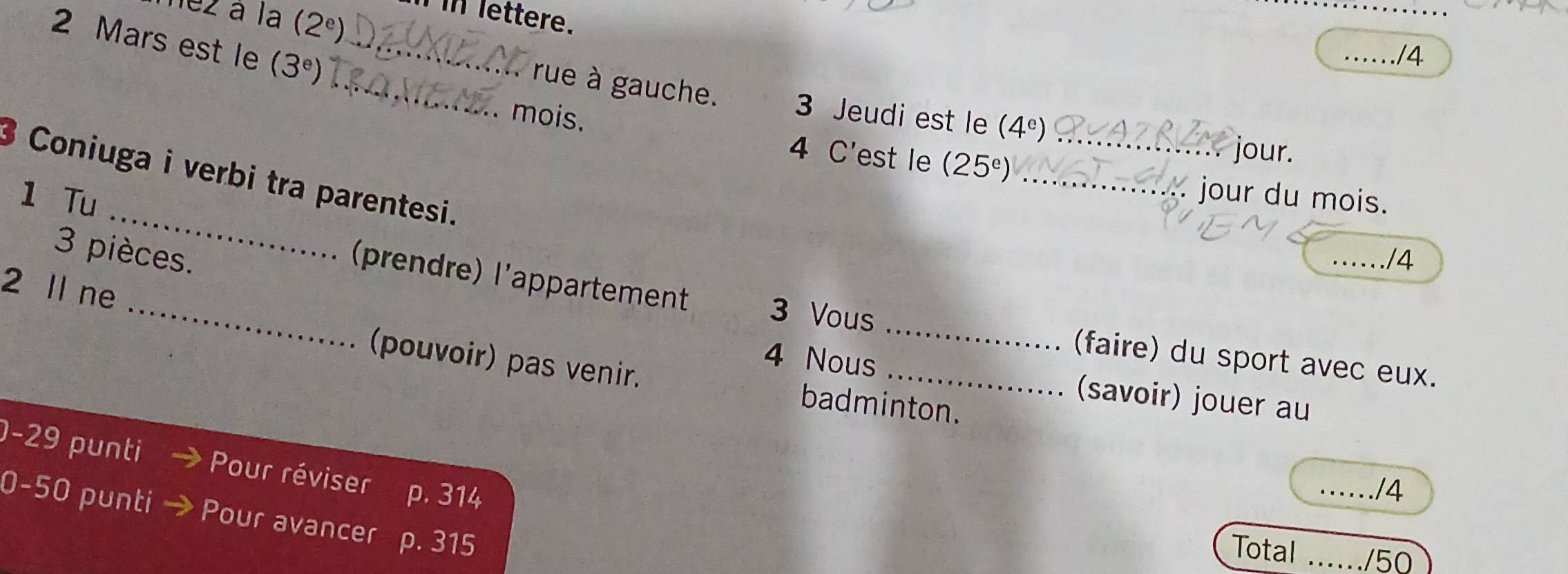 lez à la (2^e)
In lettere.
2 Mars est le (3^e) _
_./4
_. rue à gauche. 3 Jeudi est le (4^e)
mois. 4 C'est le (25^e) __
jour.
_
3 Coniuga i verbi tra parentesi.
1 Tu
jour du mois.
3 pièces. _/4
2 ll ne
_(prendre) l'appartement 3 Vous __(faire) du sport avec eux.
(pouvoir) pas venir. badminton.
4 Nous (savoir) jouer au
-29 punti Pour réviser p. 314
_/4
0-50 punti Pour avancer p. 315
Total _/50