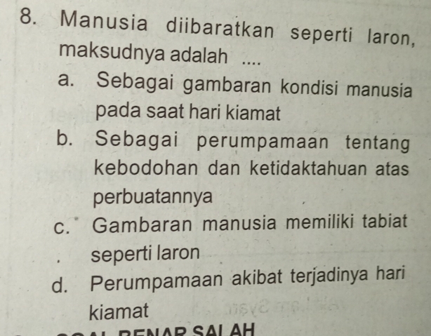 Manusia diibaratkan seperti laron,
maksudnya adalah ....
a. Sebagai gambaran kondisi manusia
pada saat hari kiamat
b. Sebagai perumpamaan tentang
kebodohan dan ketidaktahuan atas
perbuatannya
c. Gambaran manusia memiliki tabiat
seperti laron
d. Perumpamaan akibat terjadinya hari
kiamat
B e N A R SAL AH