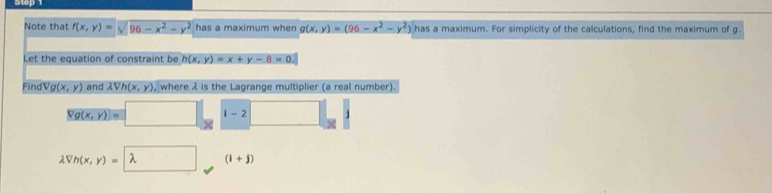 Note that f(x,y)=sqrt(96-x^2-y^2) has a maximum when g(x,y)=(96-x^2-y^2) has a maximum. For simplicity of the calculations, find the maximum of g. 
Let the equation of constraint be h(x,y)=x+y-8=0. 
Find Vg(x,y) and lambda Vh(x,y) , where λ is the Lagrange multiplier (a real number).
yg(x,y)=□ x | 1-2
lambda Vh(x,y)=lambda (i+j)