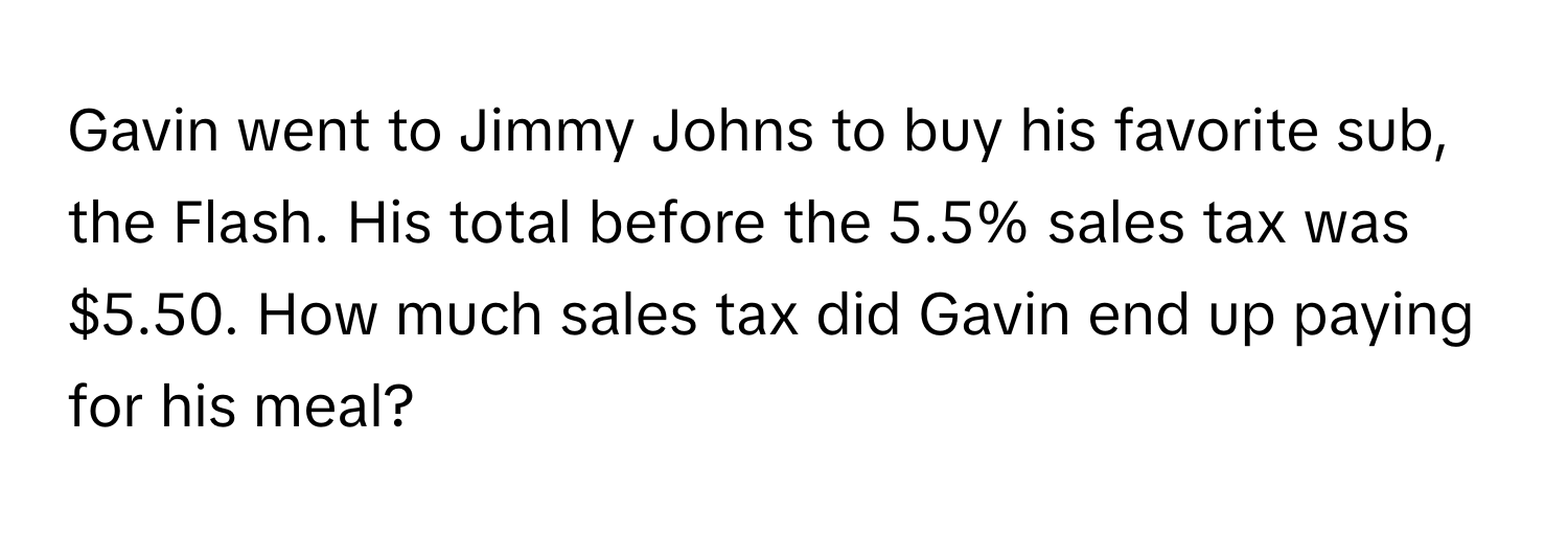 Gavin went to Jimmy Johns to buy his favorite sub, the Flash. His total before the 5.5% sales tax was $5.50. How much sales tax did Gavin end up paying for his meal?