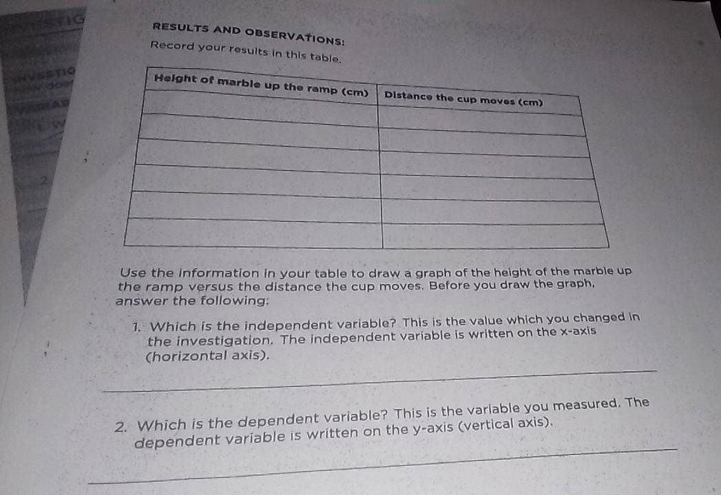 RESULTS AND OBSERVATIONS: 
Record your results in this ta 
2 
Use the information in your table to draw a graph of the height of the marble up 
the ramp versus the distance the cup moves. Before you draw the graph, 
answer the following: 
1. Which is the independent variable? This is the value which you changed in 
the investigation. The independent variable is written on the x-axis 
_ 
(horizontal axis). 
2. Which is the dependent variable? This is the variable you measured. The 
_ 
dependent variable is written on the y-axis (vertical axis).