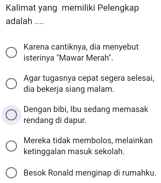 Kalimat yang memiliki Pelengkap
adalah ....
Karena cantiknya, dia menyebut
isterinya "Mawar Merah".
Agar tugasnya cepat segera selesai,
dia bekerja siang malam.
Dengan bibi, Ibu sedang memasak
rendang di dapur.
Mereka tidak membolos, melainkan
ketinggalan masuk sekolah.
Besok Ronald menginap di rumahku.