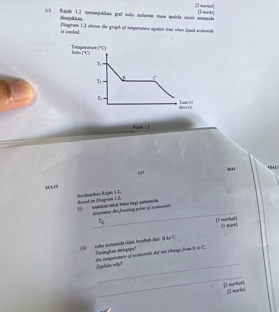 [2 markah]
[2 marks]
(c) Rajah 1.2 menunjukkan graf suhu melawan masa apabila cecair asetamida
disejukkan.
Diagram 1.2 shows the graph of temperature against time when liquid acetamide
is cooled.
Temperature (^circ C)
Suhu (^circ C)
Rajah 1.2
127 4541 4541/
SULIT
Berdasarkan Rajah 1.2,
Based on Diagram 1.2,
_
(i) tentukan takat beku bagi asetamida.
determine the freezing point of acetamide.
T_3
[1 markah]
[1 mark]
(ii) suhu asetamida tidak berubah dari B ke C.
Terangkan mengapa?
the temperature of acetamide did not change from B to C.
Explain why?
_
[2 markah]
[2 marks]