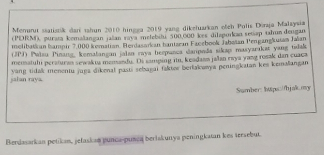 Menurut statistik dari tahun 2010 hingga 2019 yang dikeluarkan oleh Polis Diraja Malaysia 
(PDRM), purata kemalangan jalan raya melebihi 500,000 kes dilaporkan setiap tahun dengan 
melibatkan hampir 7,000 kematian. Berdasarkan hantaran Facebook Jabatan Pengangkutan Jalan 
(JPJ) Pulau Pinang, kemalangan jalan raya berpunca daripada sikap masyarakat yang tidak 
mematuli peraturan sewaktu memandu. Di samping itu, keadaan jalan raya yang rosak dan cuaca 
yang tidak menentu juga dikenal pasti sebagai faktor berlakunya peningkatan kes kemalangan 
jalan raya. 
Sumber: https://bjak.my 
Berdasarkan petikan, jelaskan punca-punca berlakunya penängkatan kes tersebut.