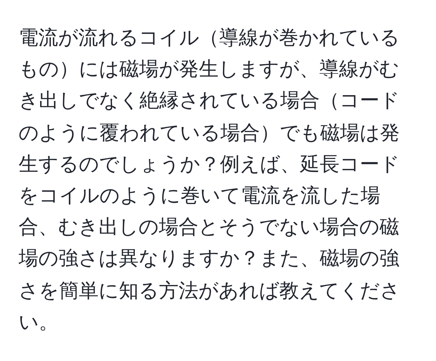 電流が流れるコイル導線が巻かれているものには磁場が発生しますが、導線がむき出しでなく絶縁されている場合コードのように覆われている場合でも磁場は発生するのでしょうか？例えば、延長コードをコイルのように巻いて電流を流した場合、むき出しの場合とそうでない場合の磁場の強さは異なりますか？また、磁場の強さを簡単に知る方法があれば教えてください。
