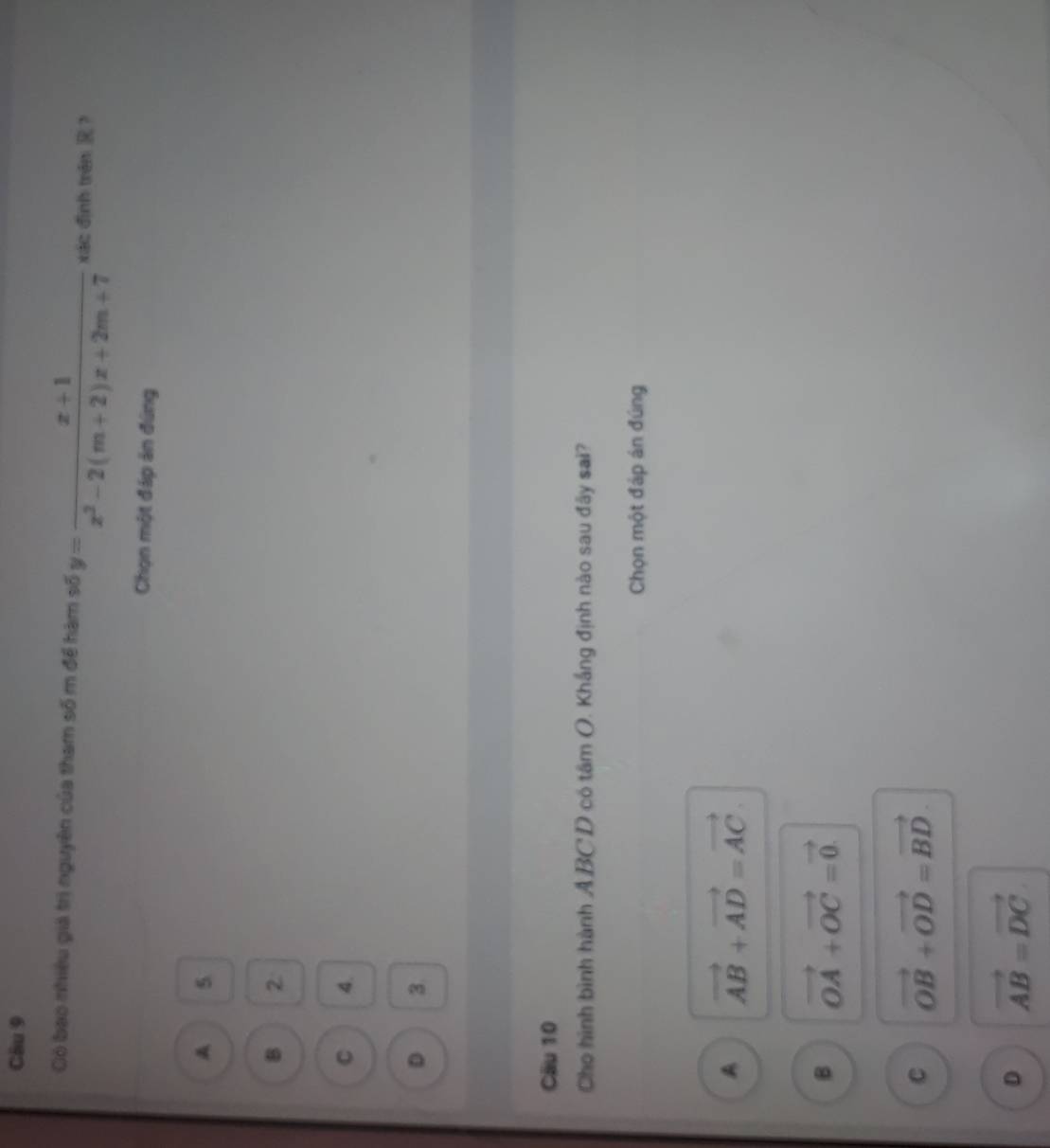 Có bao nhiều giả trị nguyên của tham số m để hàm số y= (x+1)/x^2-2(m+2)x+2m+7  xác đình trên R?
Chọn một đáp án đứng
A 5
B 2
C 4.
D 3.
Cäu 10
Cho hình bình hành ABC D có tâm O. Khắng định nào sau đãy sai?
Chọn một đáp án đúng
A vector AB+vector AD=vector AC.
B vector OA+vector OC=vector 0.
C vector OB+vector OD=vector BD
D vector AB=vector DC