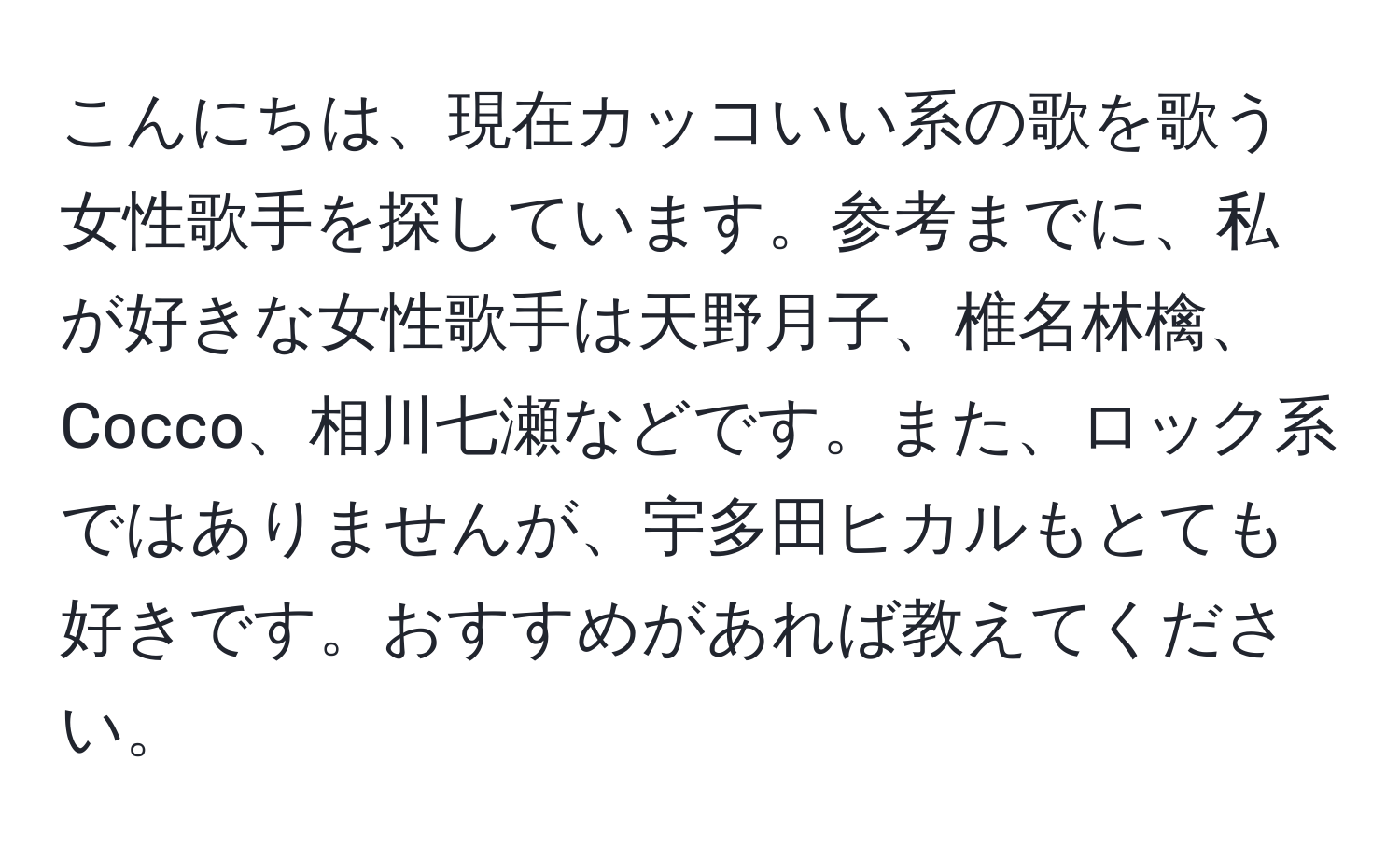 こんにちは、現在カッコいい系の歌を歌う女性歌手を探しています。参考までに、私が好きな女性歌手は天野月子、椎名林檎、Cocco、相川七瀬などです。また、ロック系ではありませんが、宇多田ヒカルもとても好きです。おすすめがあれば教えてください。