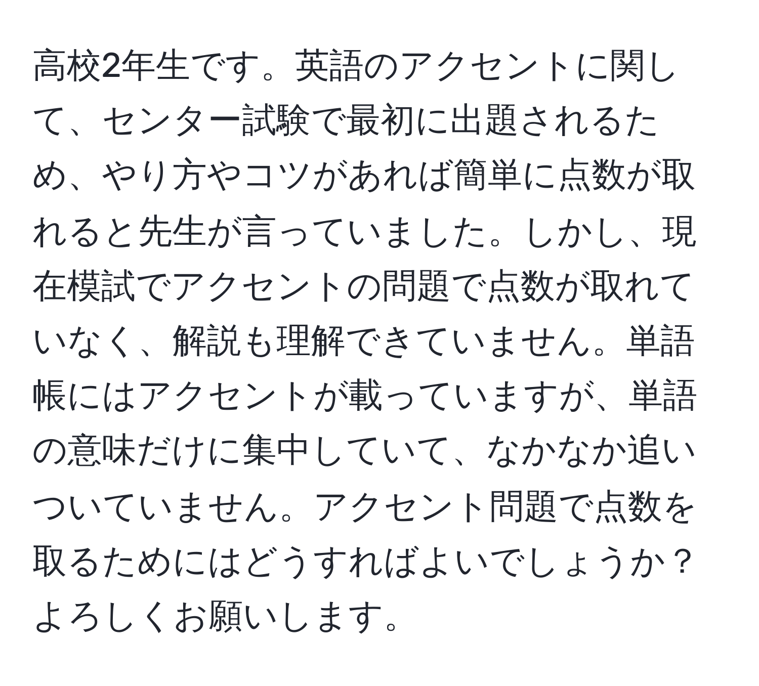 高校2年生です。英語のアクセントに関して、センター試験で最初に出題されるため、やり方やコツがあれば簡単に点数が取れると先生が言っていました。しかし、現在模試でアクセントの問題で点数が取れていなく、解説も理解できていません。単語帳にはアクセントが載っていますが、単語の意味だけに集中していて、なかなか追いついていません。アクセント問題で点数を取るためにはどうすればよいでしょうか？よろしくお願いします。