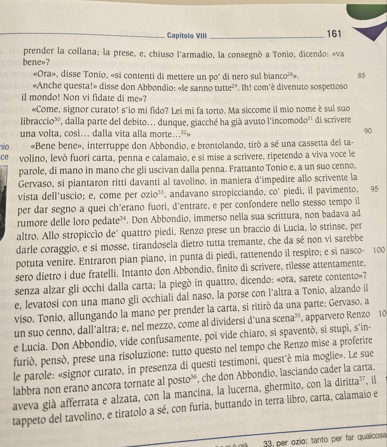 Capitolo VIII_ 161
prender la collana; la prese, e, chiuso l'armadio, la consegnó a Tonio, dicendo: «va
bene»?
«Ora», disse Tonio, «si contenti di mettere un po’ di nero sul bian CO^(28)> 85
«Anche questa!» disse don Abbondio: «le sanno tutte^(29). Ih! com’è divenuto sospettoso
il mondo! Non vi fidate di me»?
«Come, signor curato! s’io mi fido? Lei mi fa torto. Ma siccome il mio nome è sul suo
libraccio³º, dalla parte del debito.. dunque, giacché ha già avuto l'incomodo³¹ di scrivere
una volta, cosí… dalla vita alla morte…³²»
90
nio «Bene bene», interruppe don Abbondio, e brontolando, tirò a sé una cassetta del ta-
ce volino, levò fuori carta, penna e calamaio, e si mise a scrivere, ripetendo a viva voce le
parole, di mano in mano che gli uscivan dalla penna. Frattanto Tonio e, a un suo cenno,
Gervaso, si piantaron ritti davanti al tavolino, in maniera d’impedire allo scrivente la
vista dell'uscio; e, come per c DZ1C o³³, andavano stropicciando, co’ piedi, il pavimento, 95
per dar segno a quei ch’erano fuori, d'entrare, e per confondere nello stesso tempo il
rumore delle loro pedate³⁴. Don Abbondio, immerso nella sua scrittura, non badava ad
altro. Allo stropiccìo de’ quattro piedi, Renzo prese un braccio di Lucia, lo strinse, per
darle coraggio, e si mosse, tirandosela dietro tutta tremante, che da sé non vi sarebbe
potuta venire. Entraron pian piano, in punta di piedi, rattenendo il respiro; e si nasco- 100
sero dietro i due fratelli. Intanto don Abbondio, finito di scrivere, rilesse attentamente,
senza alzar gli occhi dalla carta; la piegò in quattro, dicendo: «ora, sarete contento»?
e, levatosi con una mano gli occhiali dal naso, la porse con l’altra a Tonio, alzando il
viso. Tonio, allungando la mano per prender la carta, si ritirò da una parte; Gervaso, a
un suo cenno, dall’altra; e, nel mezzo, come al dividersi d’una scena^(35) , apparvero Renzo 10
e Lucia. Don Abbondio, vide confusamente, poi vide chiaro, si spaventò, si stupì, s’in-
furiò, pensò, prese una risoluzione: tutto questo nel tempo che Renzo mise a proferire
le parole: «signor curato, in presenza di questi testimoni, quest'è mia moglie». Le sue
labbra non erano ancora tornate al posto^(36) , che don Abbondio, lasciando cader la carta,
aveva già afferrata e alzata, con la mancina, la lucerna, ghermito, con la din ift a³7, il
tappeto del tavolino, e tiratolo a sé, con furia, buttando in terra libro, carta, calamaio e
gi à già 33, per ozio: tanto per far qualcosa