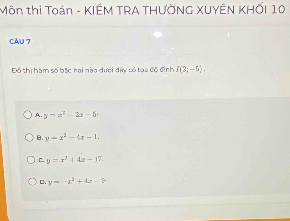 Môn thi Toán - KIÊM TRA THƯỞNG XUYÊN KHỐI 10
CÂU 7
Đổ thị hàm số bậc hai nào dưới đây có tọa độ định I(2;-5).
A. y=x^2-2x-5·
B. y=x^2-4x-1.
C. y=x^2+4x-17.
D. y=-x^2+4x-9·