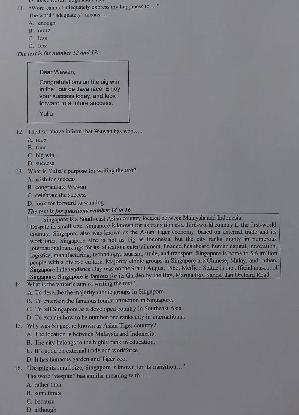 “Word can not adequately express my happiness to …”
The word “adequately” means…
A. enough
B. more
C. less
D. few
The text is for number 12 and 13.
Dear Wawan,
Congratulations on the big win
in the Tour de Java race! Enjoy
your success today, and look
forward to a future success.
Yulia
12. The text above inform that Wawan has won… .
A. race
B. tour
C. big win
D. success
13. What is Yulia’s purpose for writing the text?
A. wish for success
B. congratulate Wawan
C. celebrate the success
D. look for forward to winning
The text is for questions number 14 to 16.
Singapore is a South-east Asian country located between Malaysia and Indonesia.
Despite its small size, Singapore is known for its transition as a third-world country to the first-world
country. Singapore also was known as the Asian Tiger economy, based on external trade and its
workforce. Singapore size is not as big as Indonesia, but the city ranks highly in numerous
international rankings for its education, entertainment, finance, healthcare, human capital, innovation,
logistics, manufacturing, technology, tourism, trade, and transport. Singapore is home to 5.6 million
people with a diverse culture. Majority ethnic groups in Singapore are Chinese, Malay, and Indian.
Singapore Independence Day was on the 9th of August 1965. Merlion Statue is the official mascot of
Singapore. Singapore is famous for its Garden by the Bay, Marina Bay Sands, dan Orchard Road.
14. What is the writer’s aim of writing the text?
A. To describe the majority ethnic groups in Singapore.
B. To entertain the famaous tourist attraction in Singapore.
C. To tell Singapore as a developed country in Southeast Asia.
D. To explain how to be number one ranks city in international.
15. Why was Singapore known as Asian Tiger country?
A. The location is between Malaysia and Indonesia.
B. The city belongs to the highly rank in education.
C. It’s good on external trade and workforce.
D. It has famaous garden and Tiger zoo.
16. “Despite its small size, Singapore is known for its transition…”
The word “despite” has similar meaning with …
A. rather than
B. sometimes
C. because
D. although