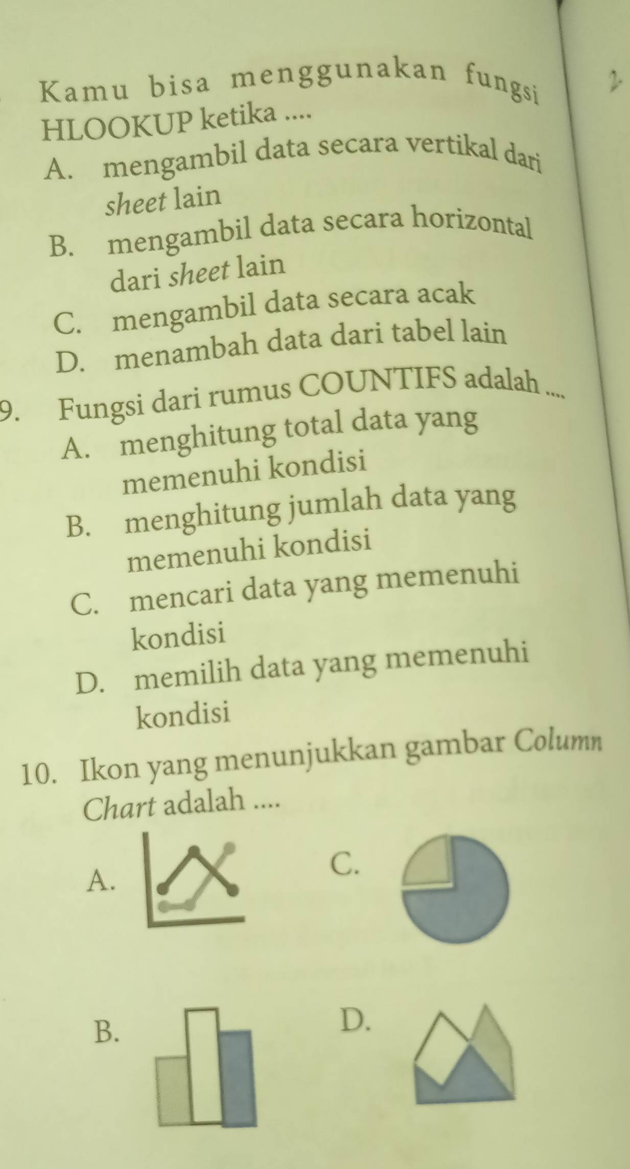 Kamu bisa menggunakan fungsi
2.
HLOOKUP ketika ....
A. mengambil data secara vertikal dari
sheet lain
B. mengambil data secara horizontal
dari sheet lain
C. mengambil data secara acak
D. menambah data dari tabel lain
9. Fungsi dari rumus COUNTIFS adalah ....
A. menghitung total data yang
memenuhi kondisi
B. menghitung jumlah data yang
memenuhi kondisi
C. mencari data yang memenuhi
kondisi
D. memilih data yang memenuhi
kondisi
10. Ikon yang menunjukkan gambar Column
Chart adalah ....
A.
C.
B.
D.