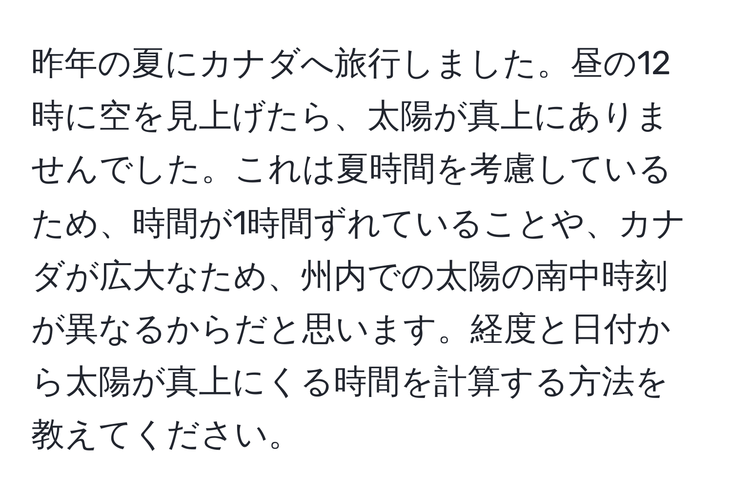 昨年の夏にカナダへ旅行しました。昼の12時に空を見上げたら、太陽が真上にありませんでした。これは夏時間を考慮しているため、時間が1時間ずれていることや、カナダが広大なため、州内での太陽の南中時刻が異なるからだと思います。経度と日付から太陽が真上にくる時間を計算する方法を教えてください。